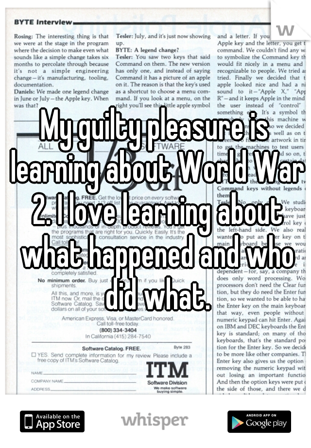 My guilty pleasure is learning about World War 2. I love learning about what happened and who did what.