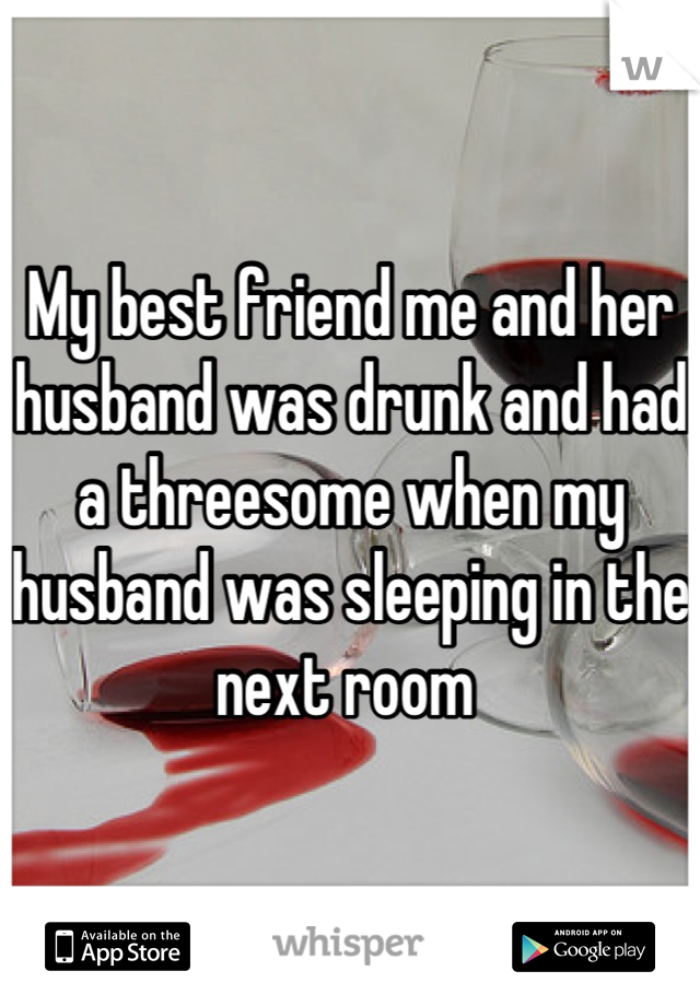 My best friend me and her husband was drunk and had a threesome when my husband was sleeping in the next room 