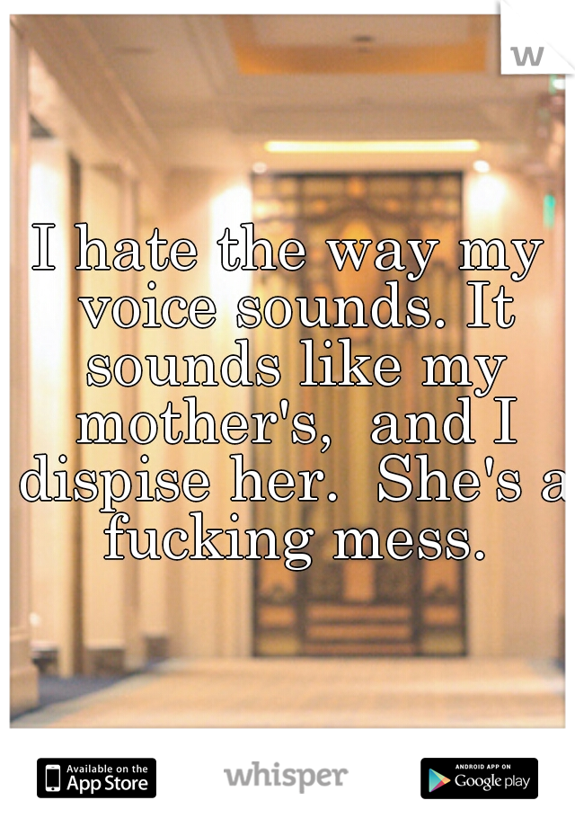 I hate the way my voice sounds. It sounds like my mother's,  and I dispise her.  She's a fucking mess.
