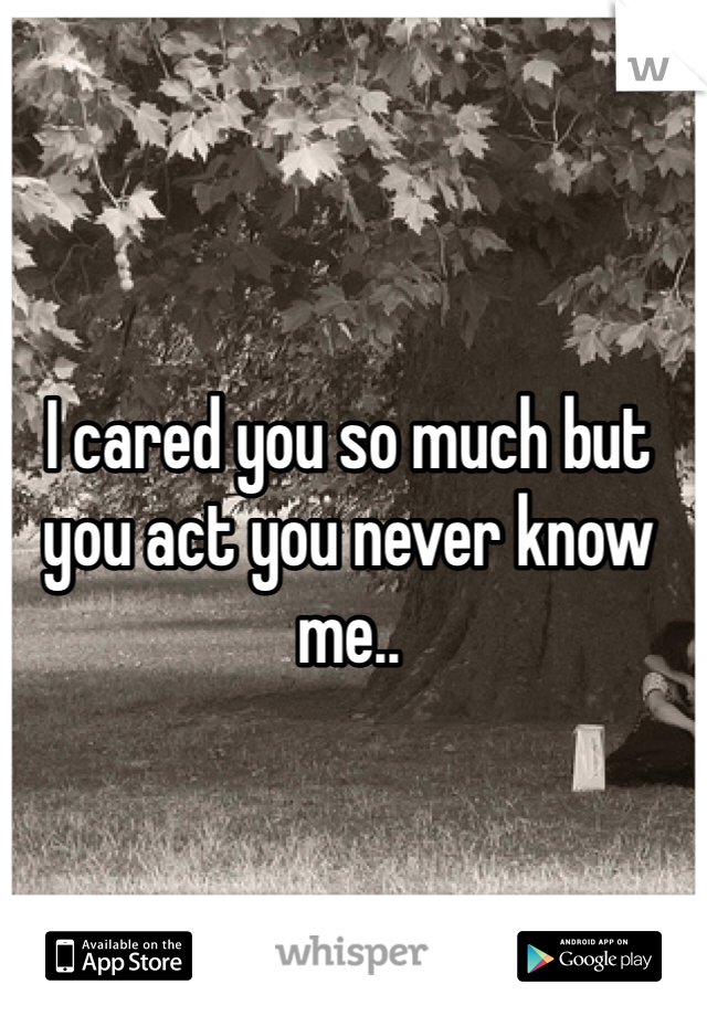 I cared you so much but you act you never know me..