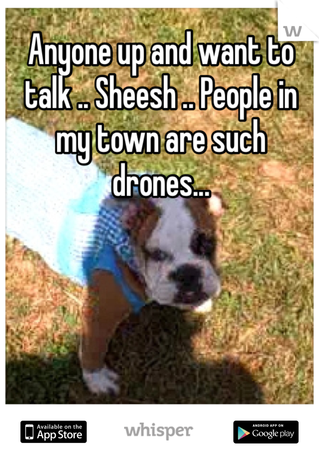 Anyone up and want to talk .. Sheesh .. People in my town are such drones... 