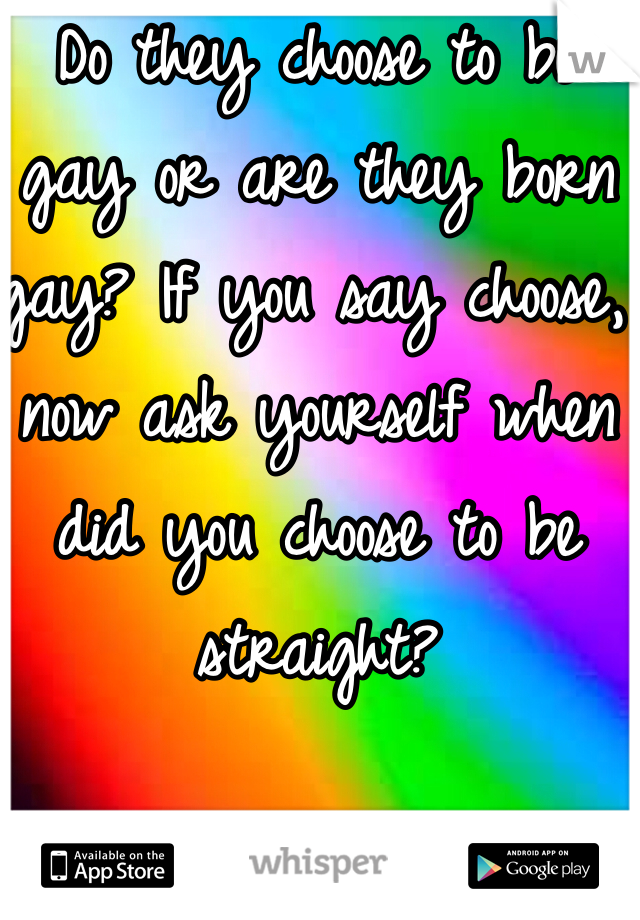 Do they choose to be gay or are they born gay? If you say choose, now ask yourself when did you choose to be straight?