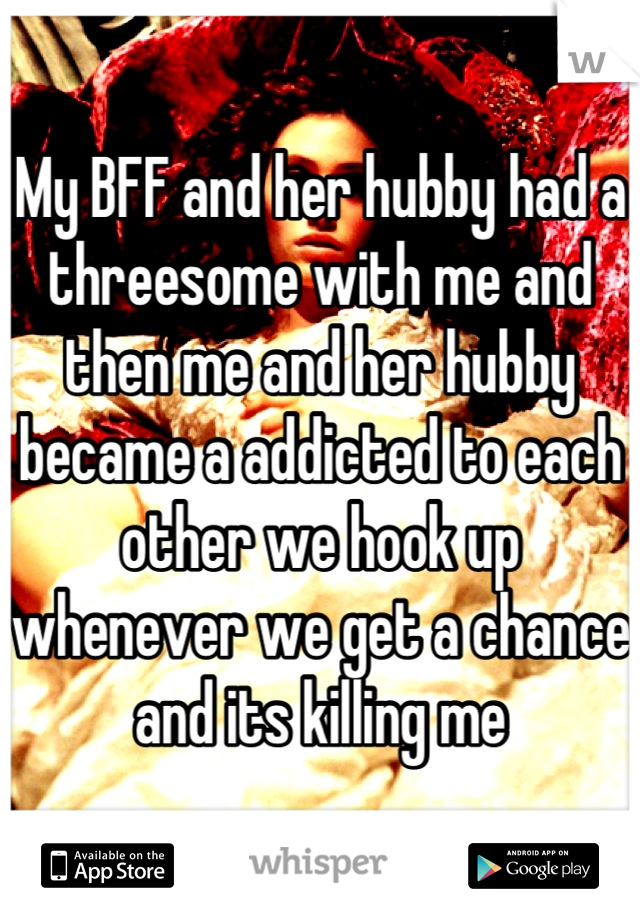 My BFF and her hubby had a threesome with me and then me and her hubby became a addicted to each other we hook up whenever we get a chance and its killing me