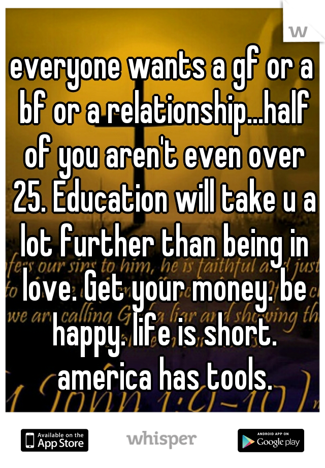 everyone wants a gf or a bf or a relationship...half of you aren't even over 25. Education will take u a lot further than being in love. Get your money. be happy. life is short. america has tools.