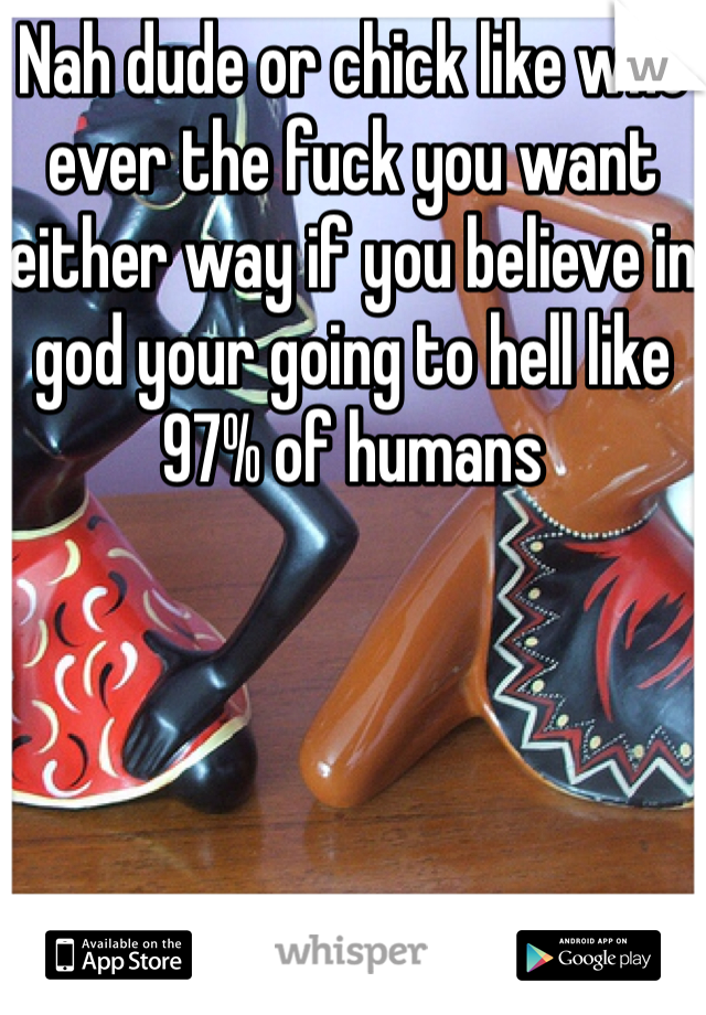 Nah dude or chick like who ever the fuck you want either way if you believe in god your going to hell like 97% of humans 