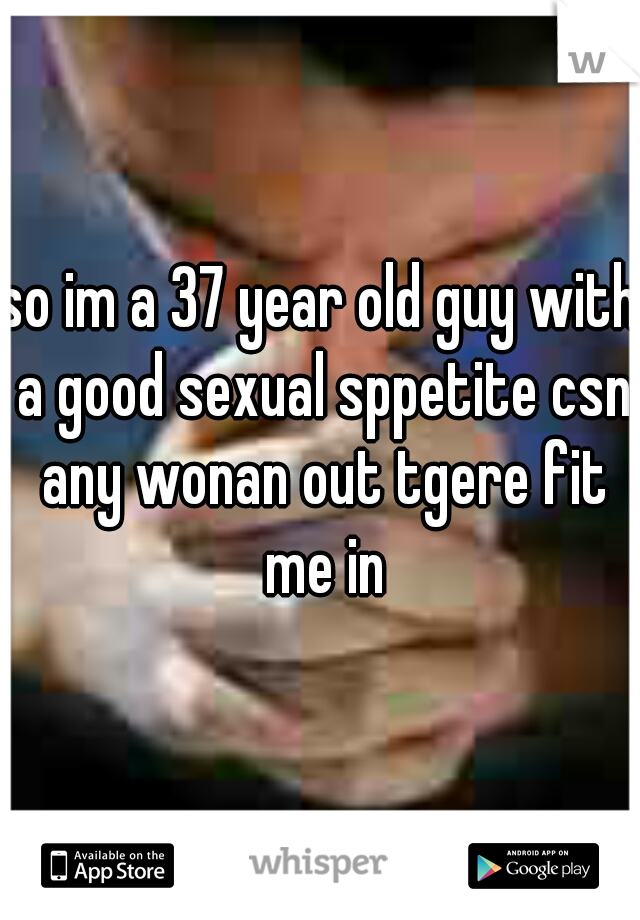 so im a 37 year old guy with a good sexual sppetite csn any wonan out tgere fit me in