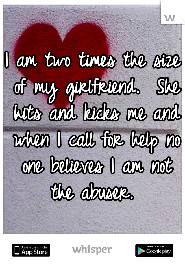 I am two times the size of my girlfriend.  She hits and kicks me and when I call for help no one believes I am not the abuser. 