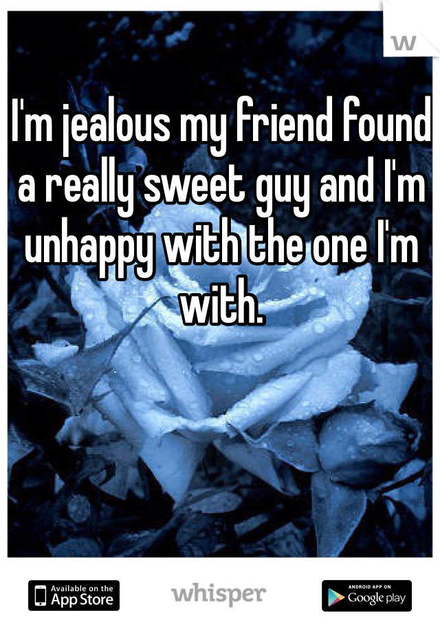 I'm jealous my friend found a really sweet guy and I'm unhappy with the one I'm with. 