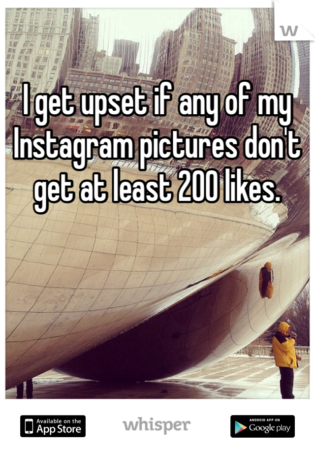 I get upset if any of my Instagram pictures don't get at least 200 likes.