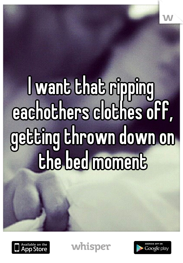 I want that ripping eachothers clothes off, getting thrown down on the bed moment
