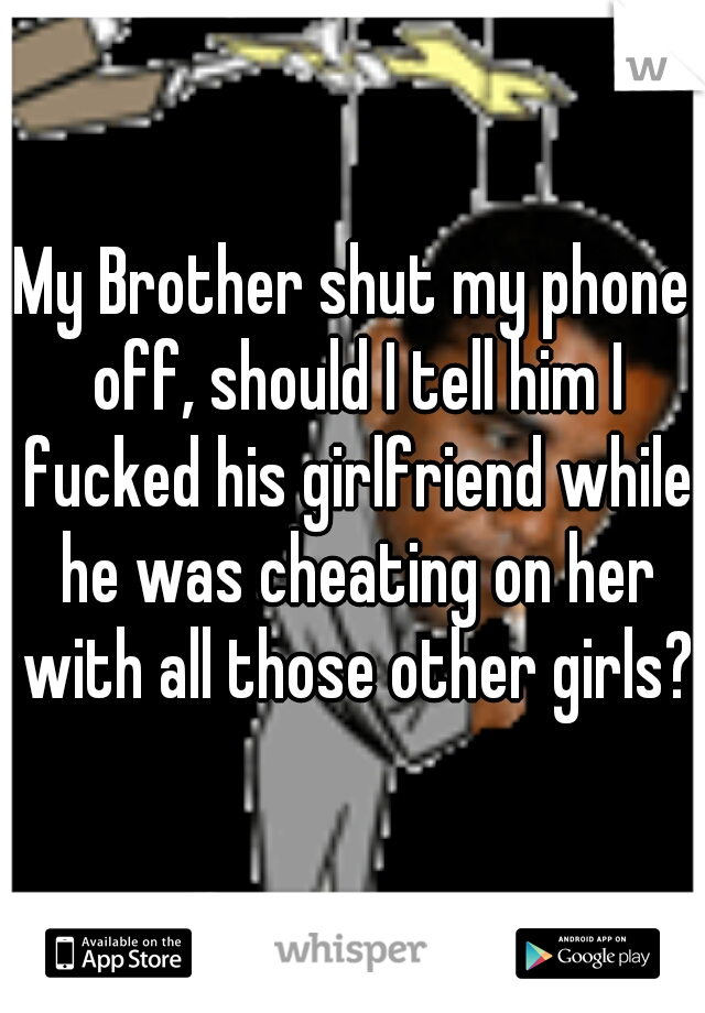 My Brother shut my phone off, should I tell him I fucked his girlfriend while he was cheating on her with all those other girls?