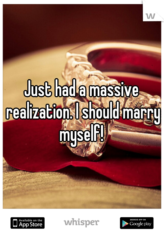 Just had a massive realization. I should marry myself! 