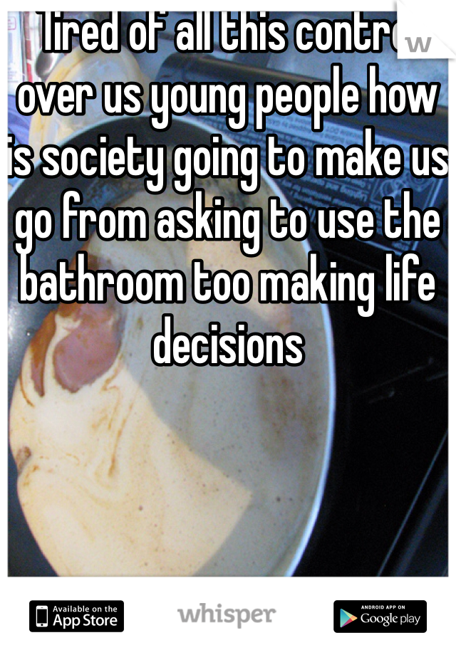Tired of all this control over us young people how is society going to make us go from asking to use the bathroom too making life decisions