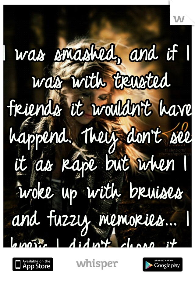 I was smashed, and if I was with trusted friends it wouldn't have happend. They don't see it as rape but when I woke up with bruises and fuzzy memories... I knew I didn't chose it. 