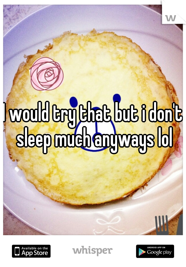 I would try that but i don't sleep much anyways lol