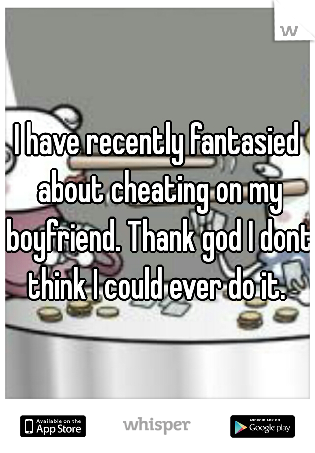 I have recently fantasied about cheating on my boyfriend. Thank god I dont think I could ever do it. 