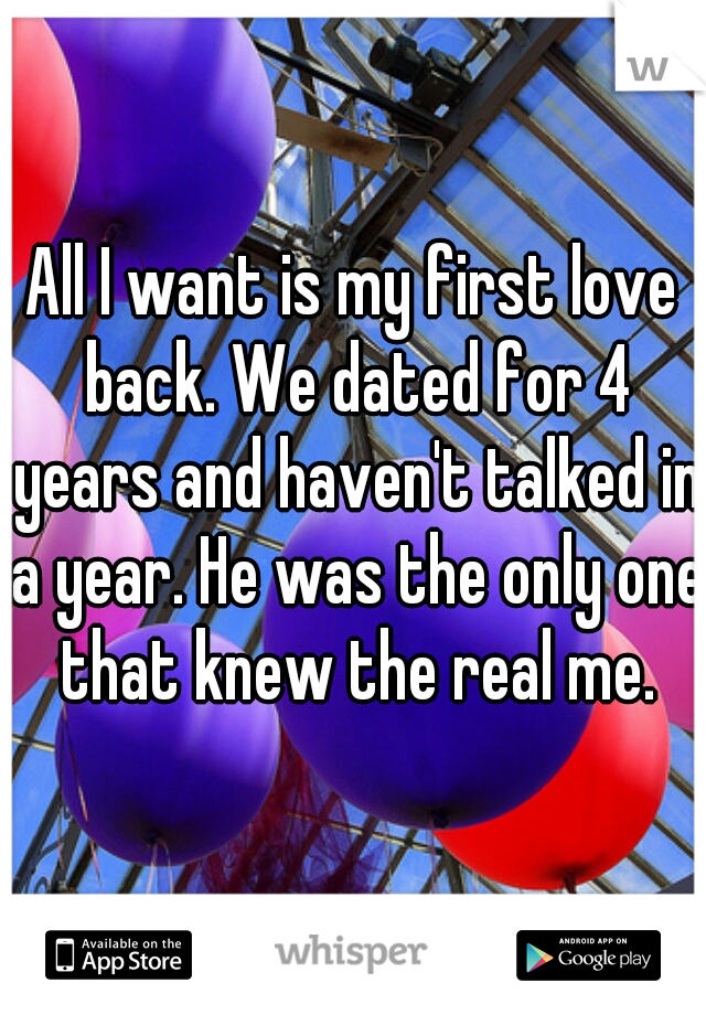 All I want is my first love back. We dated for 4 years and haven't talked in a year. He was the only one that knew the real me.