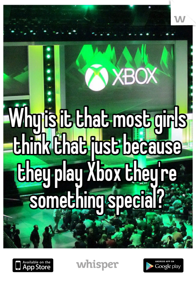 Why is it that most girls think that just because they play Xbox they're something special? 