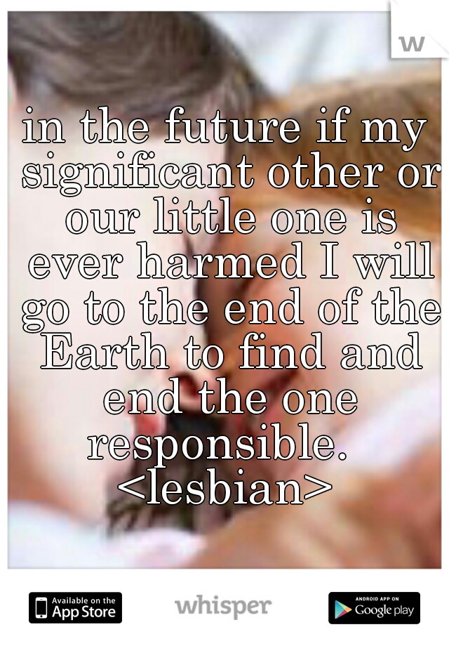 in the future if my significant other or our little one is ever harmed I will go to the end of the Earth to find and end the one responsible.  
<lesbian>