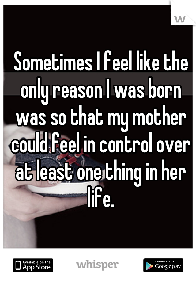Sometimes I feel like the only reason I was born was so that my mother could feel in control over at least one thing in her life.
