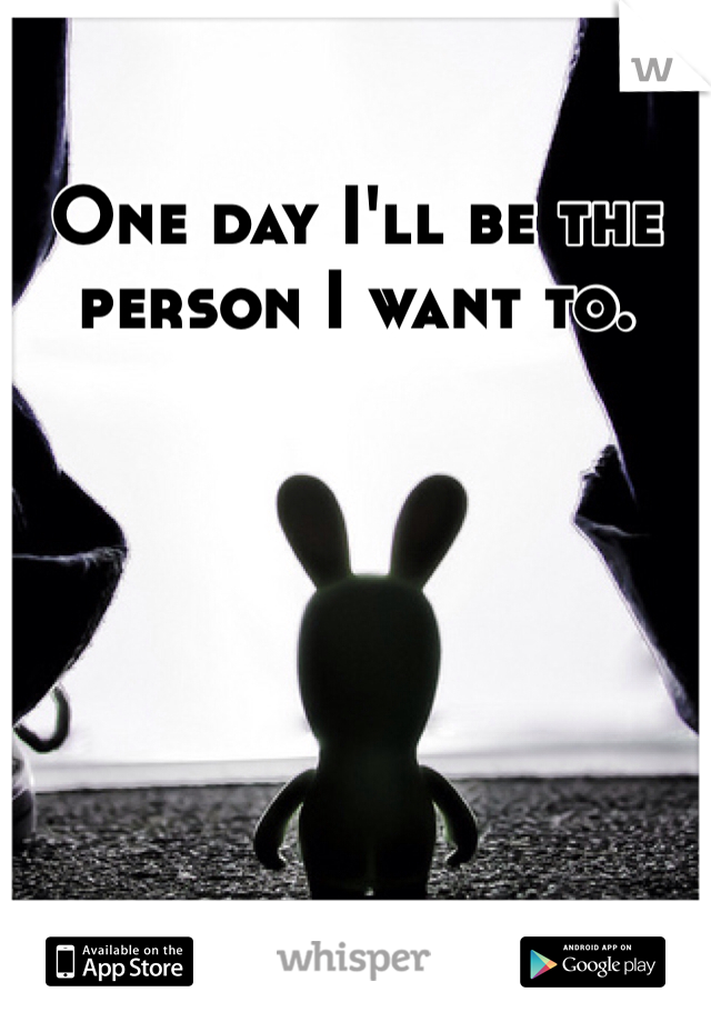 One day I'll be the person I want to. 