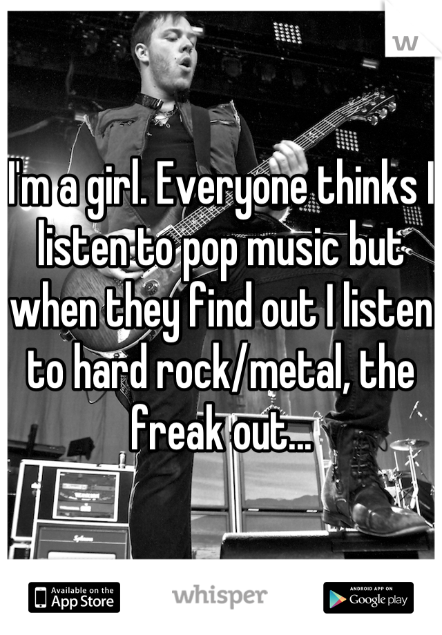 I'm a girl. Everyone thinks I listen to pop music but when they find out I listen to hard rock/metal, the freak out...