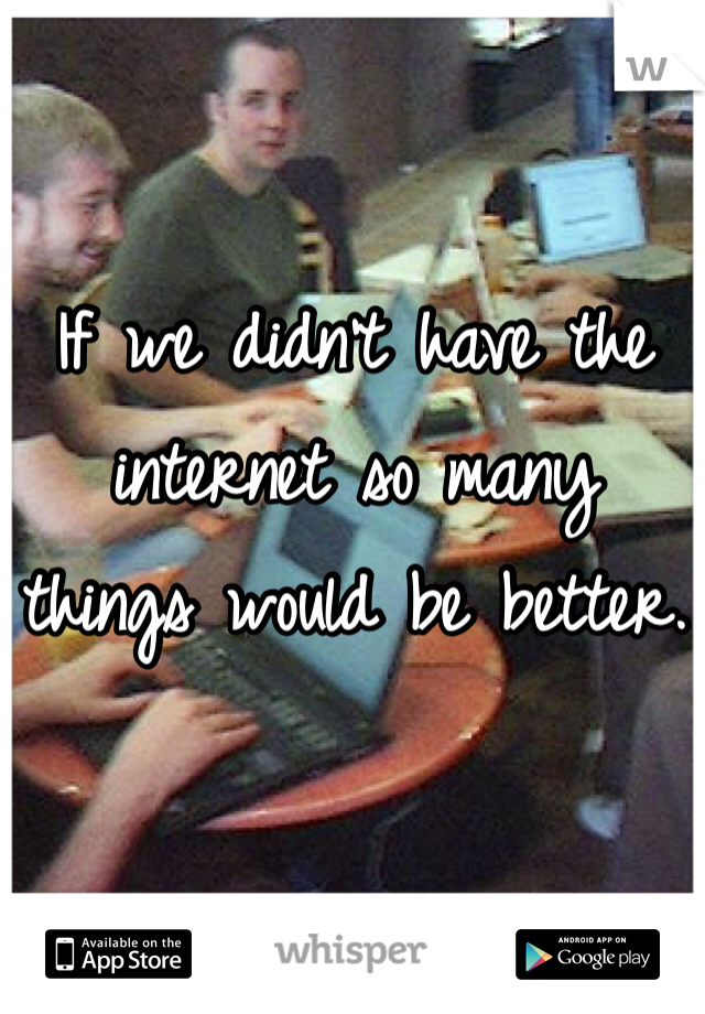 If we didn't have the internet so many things would be better.