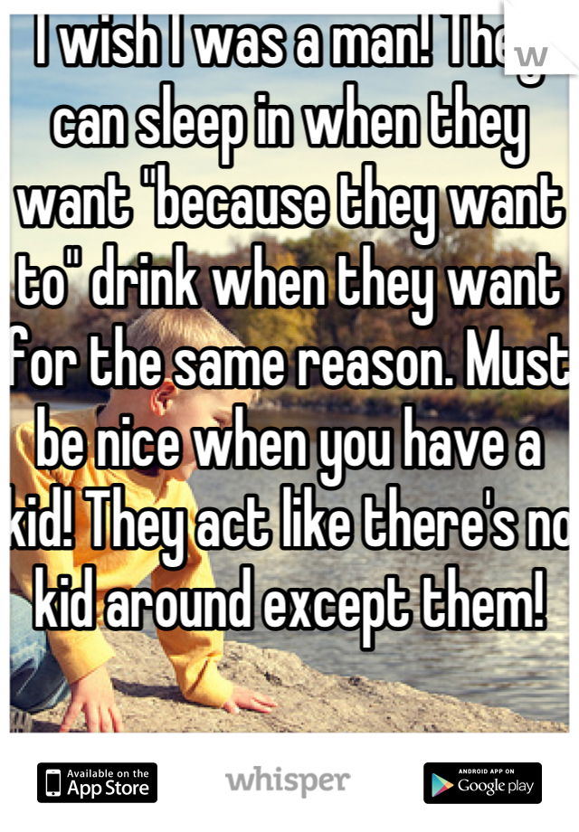 I wish I was a man! They can sleep in when they want "because they want to" drink when they want for the same reason. Must be nice when you have a kid! They act like there's no kid around except them! 