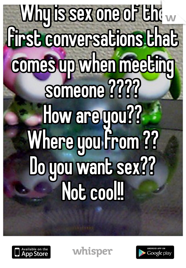 Why is sex one of the first conversations that comes up when meeting someone ???? 
How are you??
Where you from ??
Do you want sex??
Not cool!! 