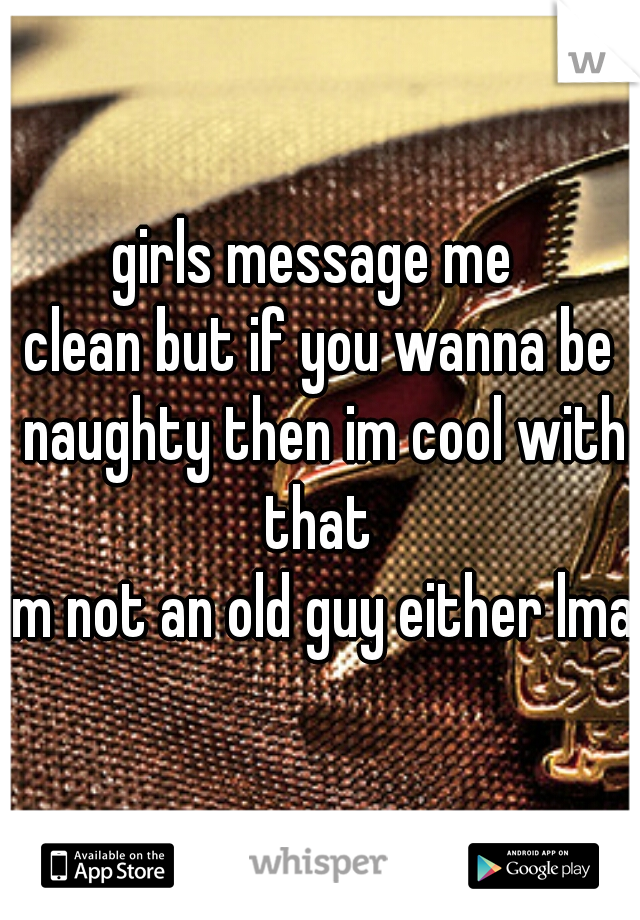 girls message me 
clean but if you wanna be naughty then im cool with that 
im not an old guy either lmao