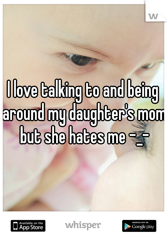 I love talking to and being around my daughter's mom but she hates me -_-