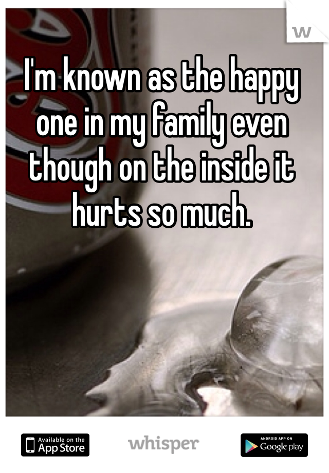 I'm known as the happy one in my family even though on the inside it hurts so much. 