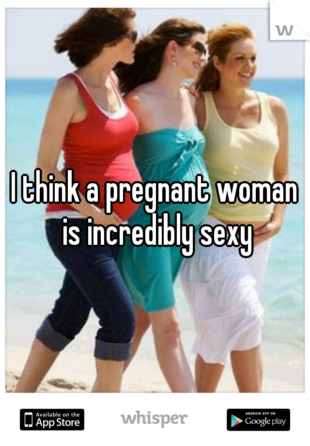 I think a pregnant woman is incredibly sexy