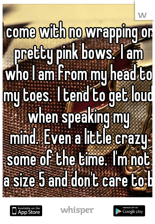 I come with no wrapping or pretty pink bows. I am who I am from my head to my toes. I tend to get loud when speaking my mind. Even a little crazy some of the time. I'm not a size 5 and don't care to b