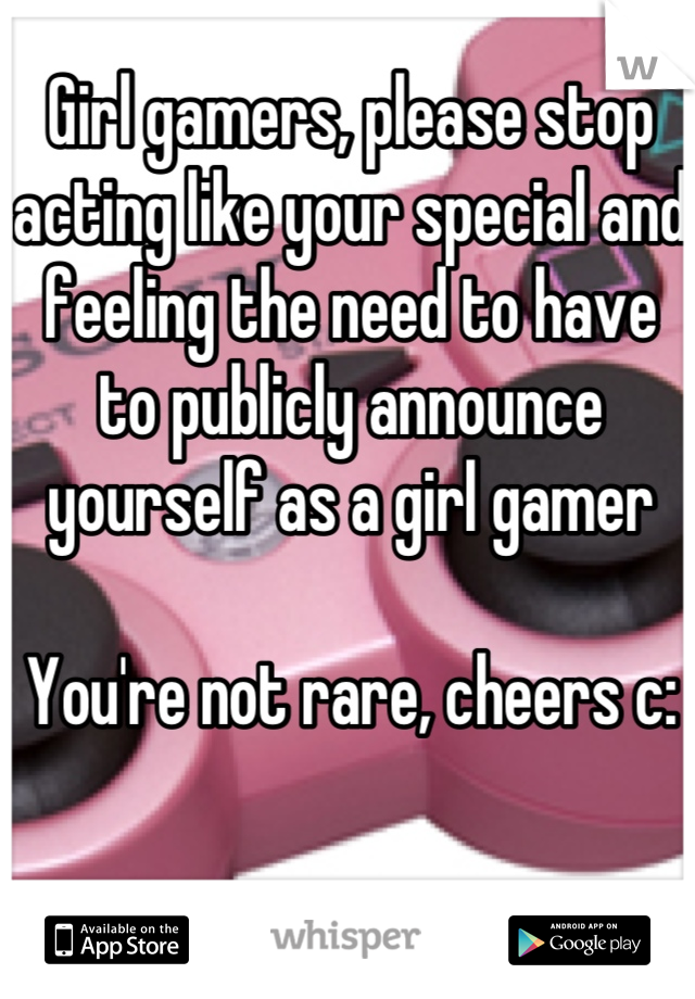 Girl gamers, please stop acting like your special and feeling the need to have to publicly announce yourself as a girl gamer

You're not rare, cheers c: