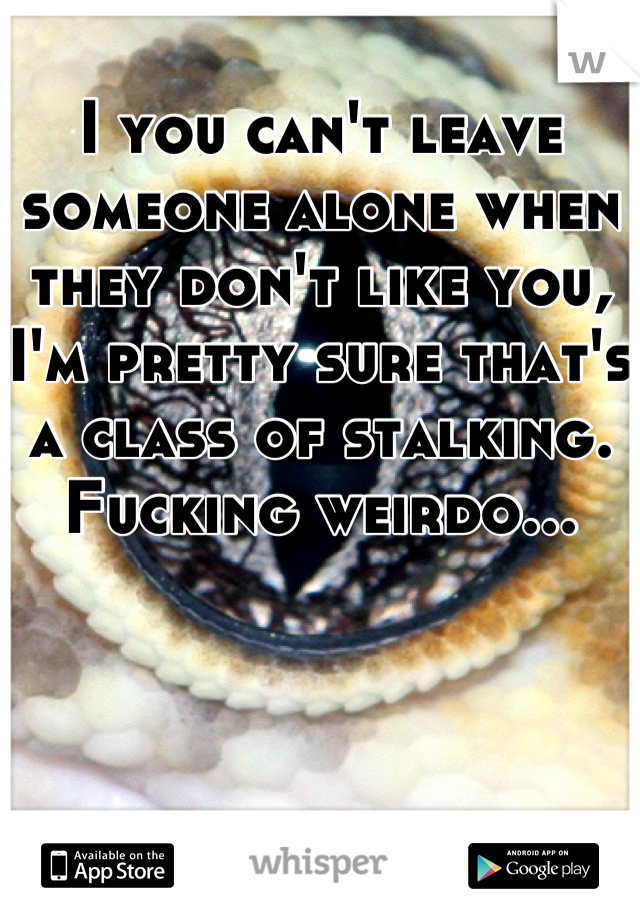 I you can't leave someone alone when they don't like you, I'm pretty sure that's a class of stalking. Fucking weirdo...