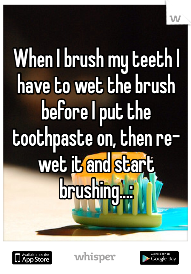 When I brush my teeth I have to wet the brush before I put the toothpaste on, then re-wet it and start brushing...: