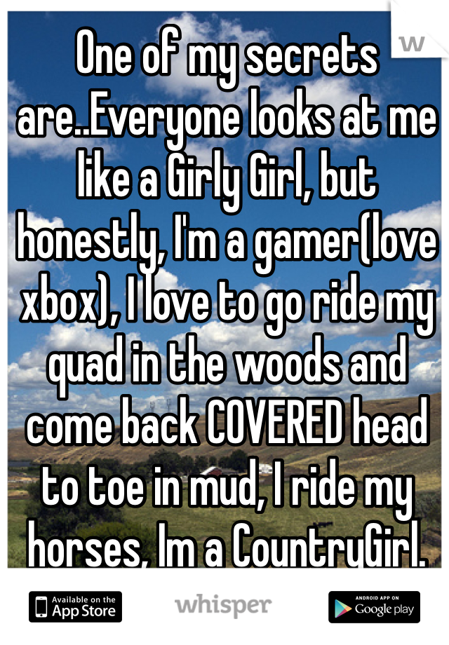 One of my secrets are..Everyone looks at me like a Girly Girl, but honestly, I'm a gamer(love xbox), I love to go ride my quad in the woods and come back COVERED head to toe in mud, I ride my horses, Im a CountryGirl.