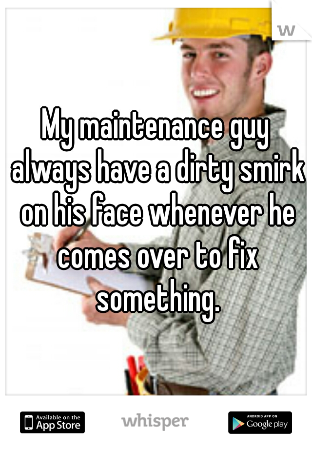 My maintenance guy always have a dirty smirk on his face whenever he comes over to fix something.
