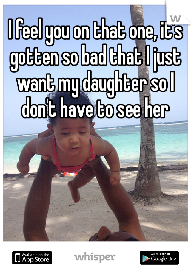 I feel you on that one, it's gotten so bad that I just want my daughter so I don't have to see her 