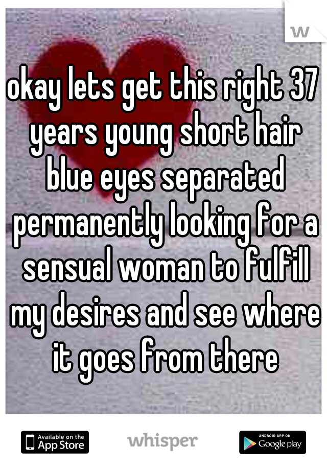okay lets get this right 37 years young short hair blue eyes separated permanently looking for a sensual woman to fulfill my desires and see where it goes from there