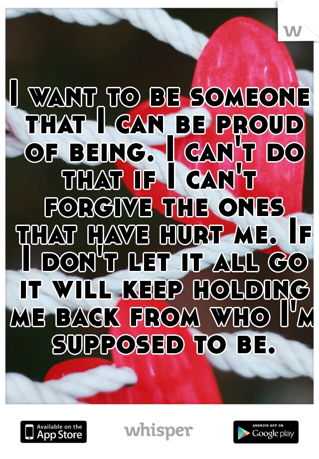 I want to be someone that I can be proud of being. I can't do that if I can't  forgive the ones that have hurt me. If I don't let it all go it will keep holding me back from who I'm supposed to be.
