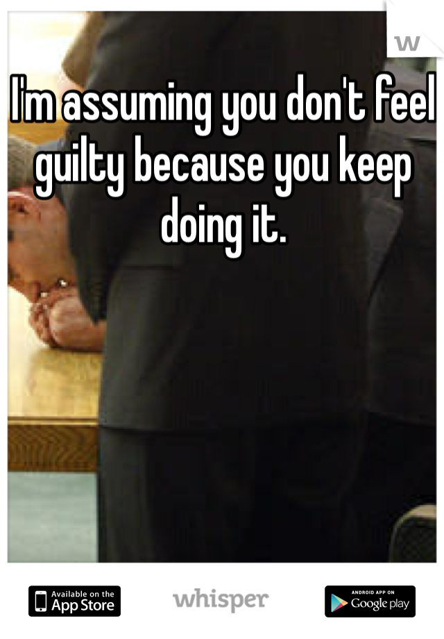 I'm assuming you don't feel guilty because you keep doing it.