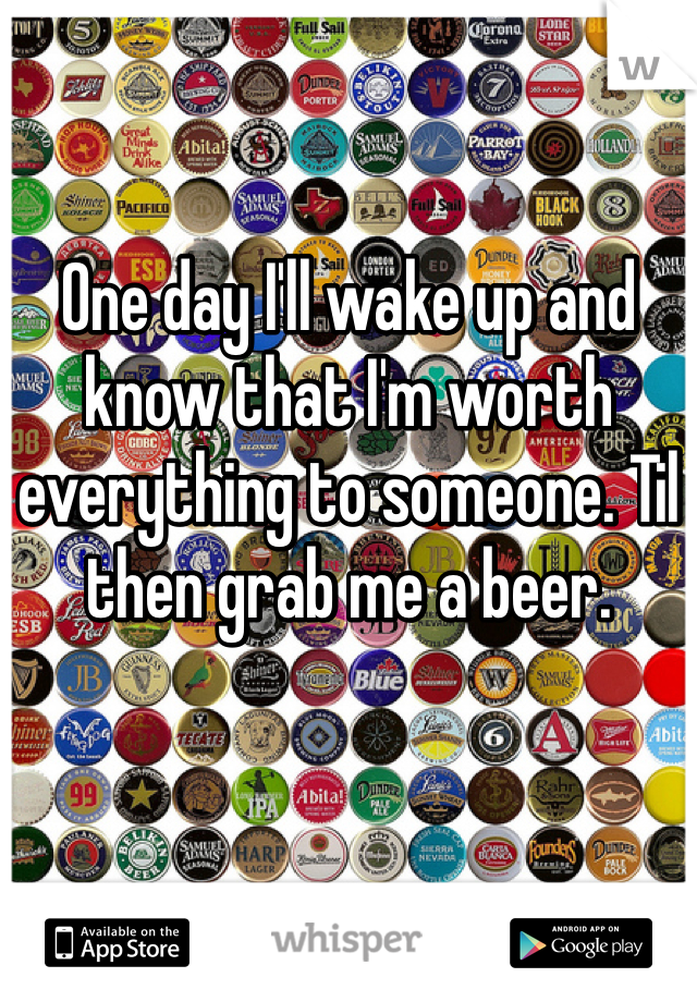 One day I'll wake up and know that I'm worth everything to someone. Til then grab me a beer.