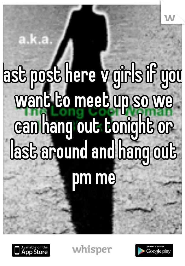 last post here v girls if you want to meet up so we can hang out tonight or last around and hang out pm me