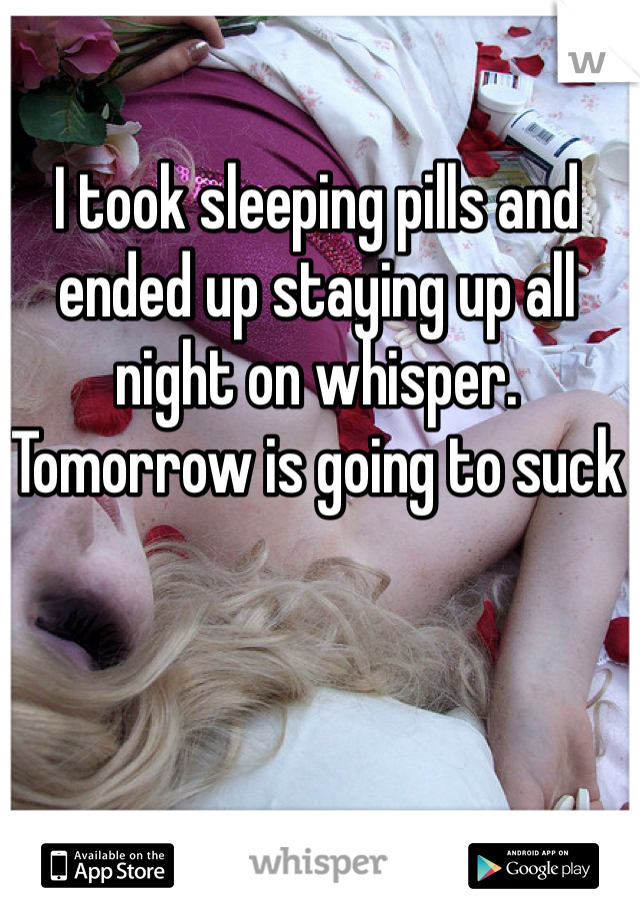 I took sleeping pills and ended up staying up all night on whisper.
Tomorrow is going to suck 