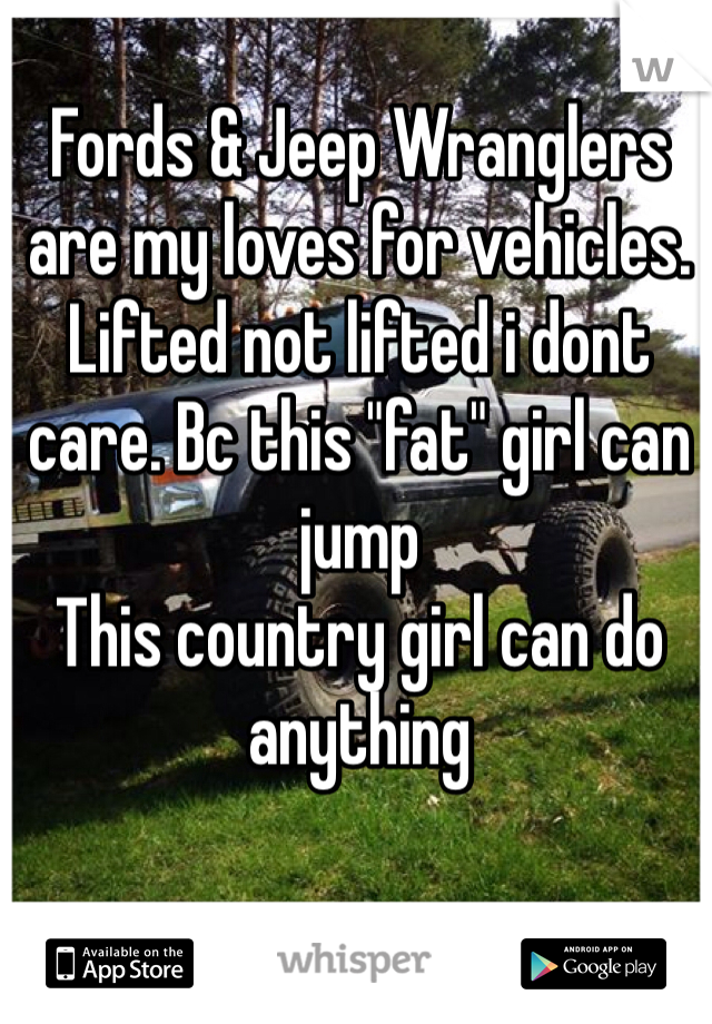 Fords & Jeep Wranglers are my loves for vehicles. Lifted not lifted i dont care. Bc this "fat" girl can jump
This country girl can do anything