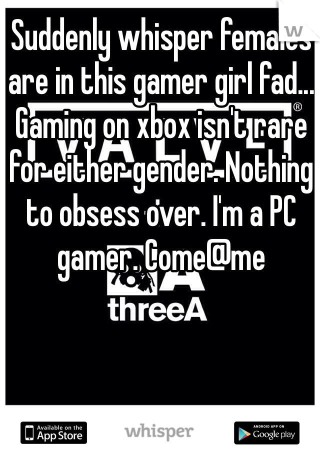 Suddenly whisper females are in this gamer girl fad... Gaming on xbox isn't rare for either gender. Nothing to obsess over. I'm a PC gamer. Come@me