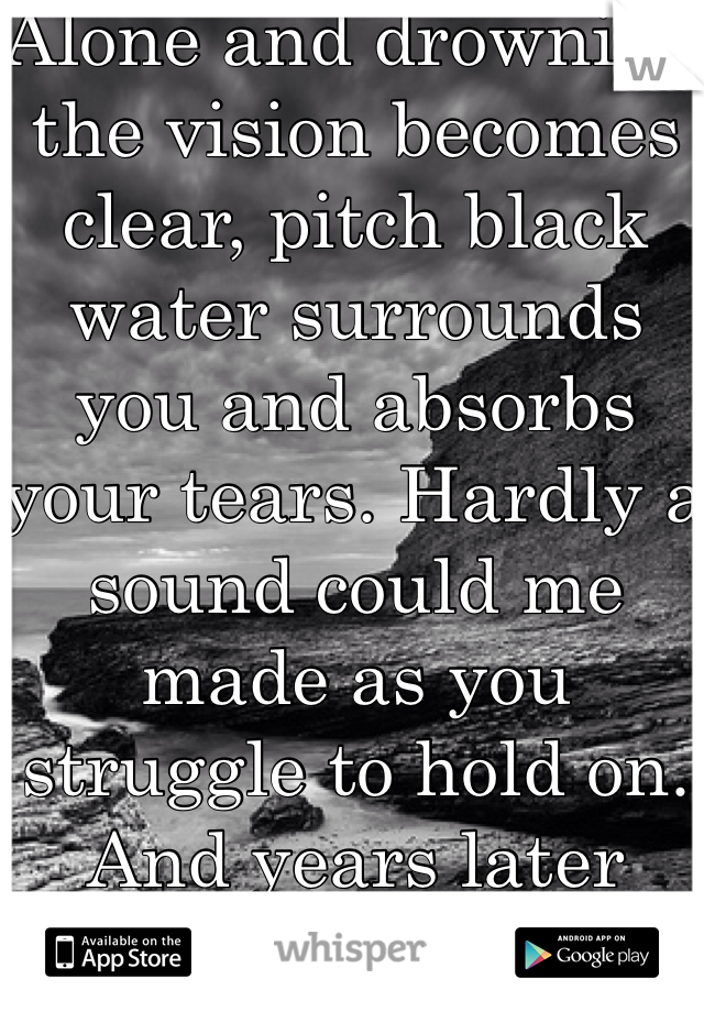 Alone and drowning the vision becomes clear, pitch black water surrounds you and absorbs your tears. Hardly a sound could me made as you struggle to hold on. And years later you'll wonder when it was, when your world came and gone. 