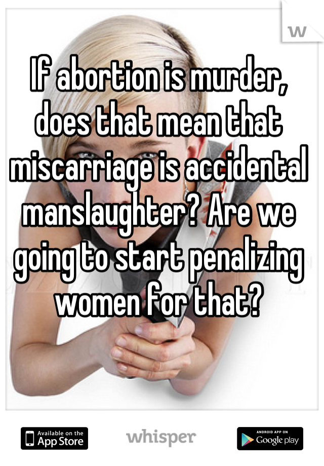 If abortion is murder, does that mean that miscarriage is accidental manslaughter? Are we going to start penalizing women for that?
